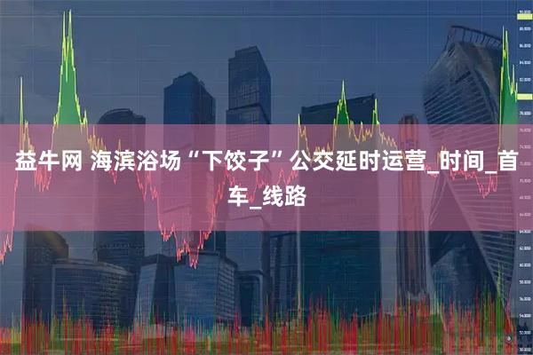 益牛网 海滨浴场“下饺子”公交延时运营_时间_首车_线路